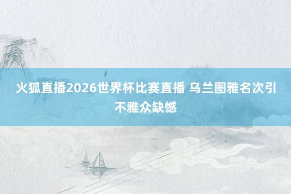火狐直播2026世界杯比赛直播 乌兰图雅名次引不雅众缺憾