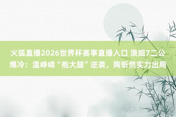 火狐直播2026世界杯赛事直播入口 浪姐7二公爆冷:温峥嵘“抱大腿”逆袭,陶昕然实力出局