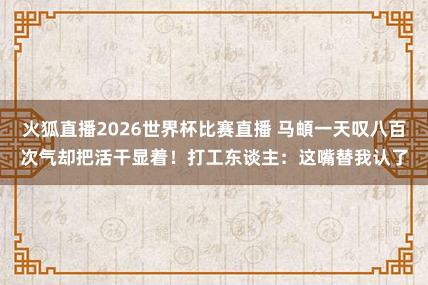 火狐直播2026世界杯比赛直播 马頔一天叹八百次气却把活干显着！打工东谈主：这嘴替我认了
