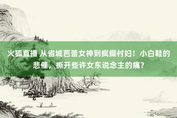 火狐直播 从省城芭蕾女神到疯癫村妇!小白鞋的悲催,撕开些许女东说念主的痛?