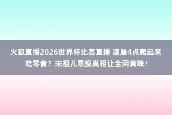 火狐直播2026世界杯比赛直播 凌晨4点爬起来吃零食?宋祖儿暴瘦真相让全网青睐!