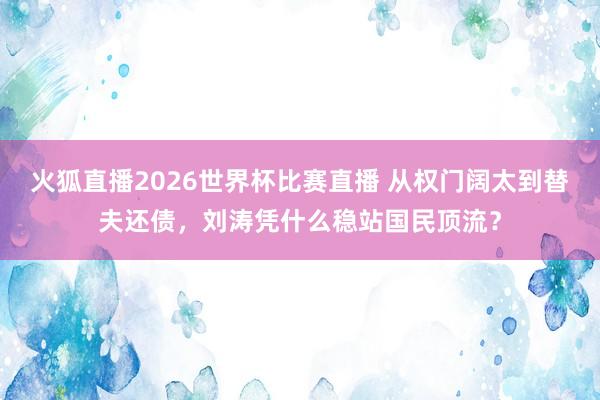 火狐直播2026世界杯比赛直播 从权门阔太到替夫还债,刘涛凭什么稳站国民顶流?
