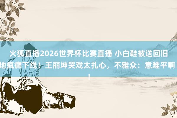 火狐直播2026世界杯比赛直播 小白鞋被送回旧地疯癫下线!王丽坤哭戏太扎心,不雅众:意难平啊!