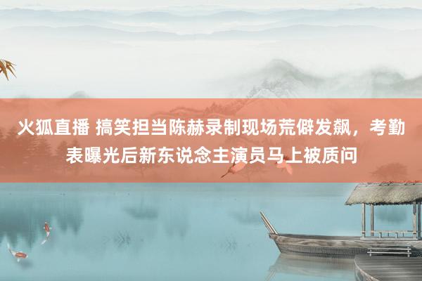 火狐直播 搞笑担当陈赫录制现场荒僻发飙,考勤表曝光后新东说念主演员马上被质问