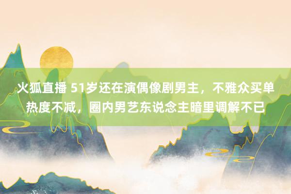 火狐直播 51岁还在演偶像剧男主,不雅众买单热度不减,圈内男艺东说念主暗里调解不已