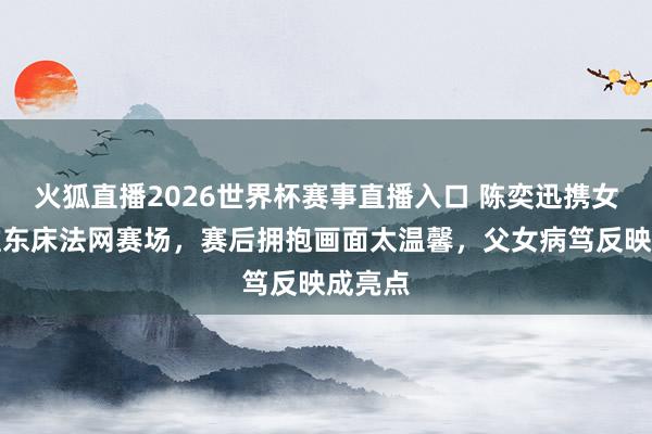 火狐直播2026世界杯赛事直播入口 陈奕迅携女助阵准东床法网赛场,赛后拥抱画面太温馨,父女病笃反映成亮点