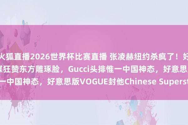 火狐直播2026世界杯比赛直播 张凌赫纽约杀疯了!好意思趋登顶创记载,外媒狂赞东方雕琢脸,Gucci头排惟一中国神态,好意思版VOGUE封他Chinese Superstar