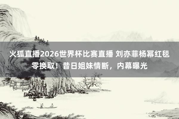 火狐直播2026世界杯比赛直播 刘亦菲杨幂红毯零换取!昔日姐妹情断,内幕曝光
