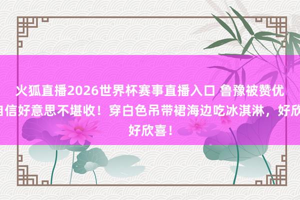火狐直播2026世界杯赛事直播入口 鲁豫被赞优雅自信好意思不堪收！穿白色吊带裙海边吃冰淇淋，好欣喜！