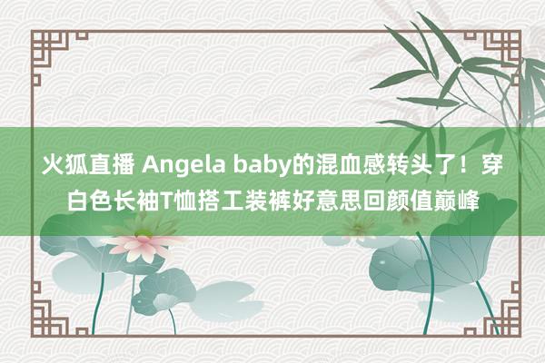 火狐直播 Angela baby的混血感转头了!穿白色长袖T恤搭工装裤好意思回颜值巅峰