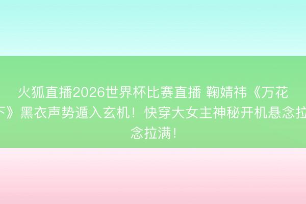 火狐直播2026世界杯比赛直播 鞠婧祎《万花天下》黑衣声势遁入玄机!快穿大女主神秘开机悬念拉满!
