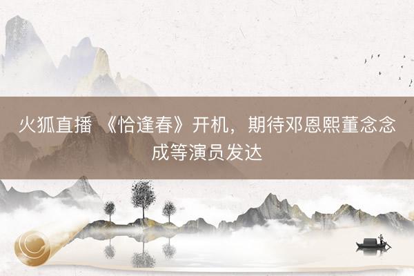 火狐直播 《恰逢春》开机，期待邓恩熙董念念成等演员发达