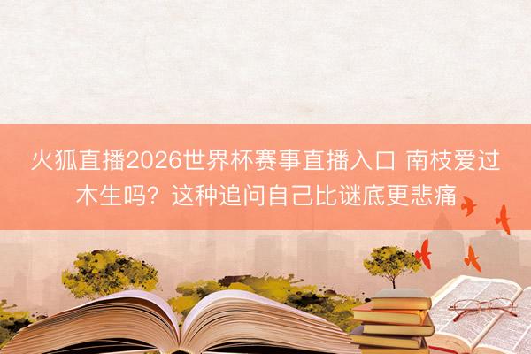 火狐直播2026世界杯赛事直播入口 南枝爱过木生吗？这种追问自己比谜底更悲痛