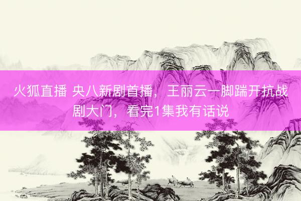火狐直播 央八新剧首播,王丽云一脚踹开抗战剧大门,看完1集我有话说
