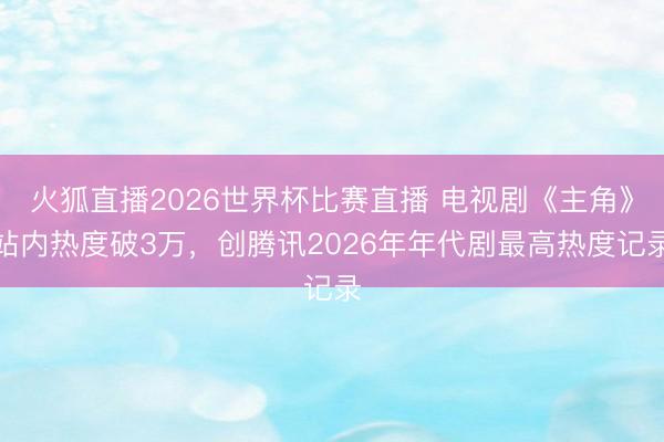 火狐直播2026世界杯比赛直播 电视剧《主角》站内热度破3万，创腾讯2026年年代剧最高热度记录