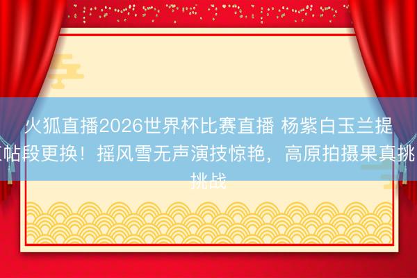 火狐直播2026世界杯比赛直播 杨紫白玉兰提柬帖段更换!摇风雪无声演技惊艳,高原拍摄果真挑战
