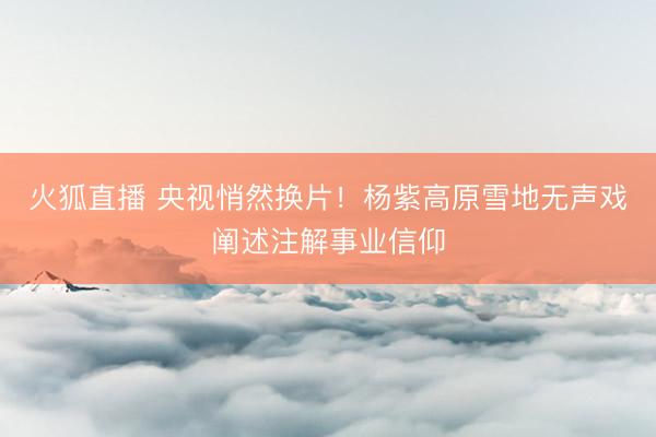 火狐直播 央视悄然换片!杨紫高原雪地无声戏阐述注解事业信仰
