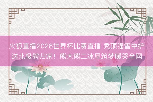 火狐直播2026世界杯比赛直播 秃顶强雪中护送北极熊归家!熊大熊二冰屋筑梦暖哭全网