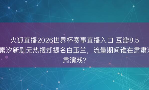 火狐直播2026世界杯赛事直播入口 豆瓣8.5!任素汐新剧无热搜却提名白玉兰,流量期间谁在肃肃演戏?