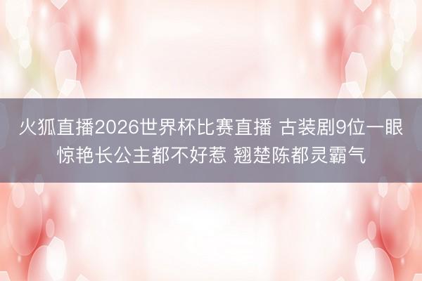火狐直播2026世界杯比赛直播 古装剧9位一眼惊艳长公主都不好惹 翘楚陈都灵霸气