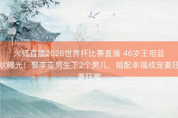 火狐直播2026世界杯比赛直播 46岁王祖蓝现状曝光!娶李亚男生下2个男儿,婚配幸福成宠妻狂魔