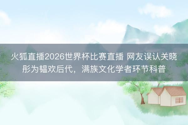 火狐直播2026世界杯比赛直播 网友误认关晓彤为韫欢后代,满族文化学者环节科普