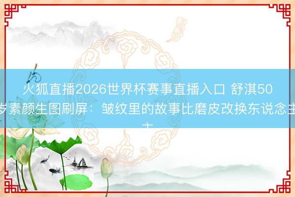 火狐直播2026世界杯赛事直播入口 舒淇50岁素颜生图刷屏:皱纹里的故事比磨皮改换东说念主