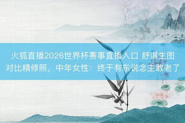 火狐直播2026世界杯赛事直播入口 舒淇生图对比精修照,中年女性:终于有东说念主敢老了