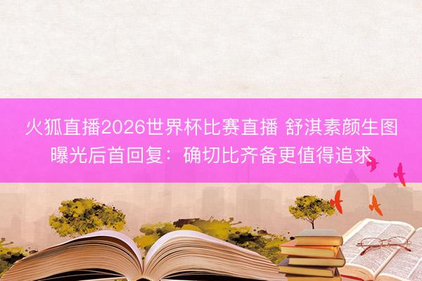 火狐直播2026世界杯比赛直播 舒淇素颜生图曝光后首回复:确切比齐备更值得追求