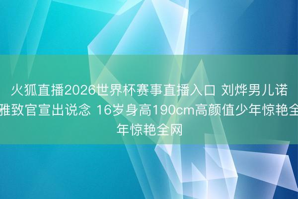 火狐直播2026世界杯赛事直播入口 刘烨男儿诺一雅致官宣出说念 16岁身高190cm高颜值少年惊艳全网