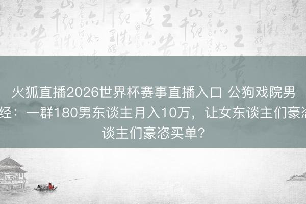 火狐直播2026世界杯赛事直播入口 公狗戏院男色生意经:一群180男东谈主月入10万,让女东谈主们豪恣买单?