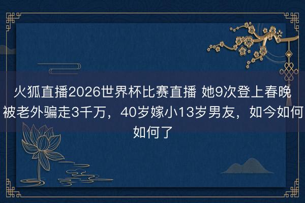 火狐直播2026世界杯比赛直播 她9次登上春晚,被老外骗走3千万,40岁嫁小13岁男友,如今如何了