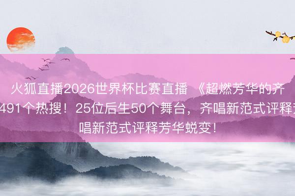 火狐直播2026世界杯比赛直播 《超燃芳华的齐唱》引爆491个热搜！25位后生50个舞台，齐唱新范式评释芳华蜕变！
