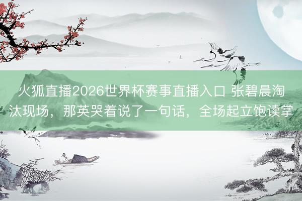 火狐直播2026世界杯赛事直播入口 张碧晨淘汰现场,那英哭着说了一句话,全场起立饱读掌
