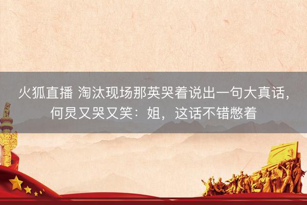 火狐直播 淘汰现场那英哭着说出一句大真话，何炅又哭又笑：姐，这话不错憋着