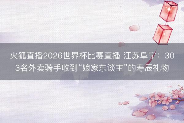 火狐直播2026世界杯比赛直播 江苏阜宁:303名外卖骑手收到“娘家东谈主”的寿辰礼物
