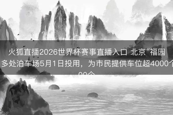 火狐直播2026世界杯赛事直播入口 北京“福园”多处泊车场5月1日投用,为市民提供车位超4000个