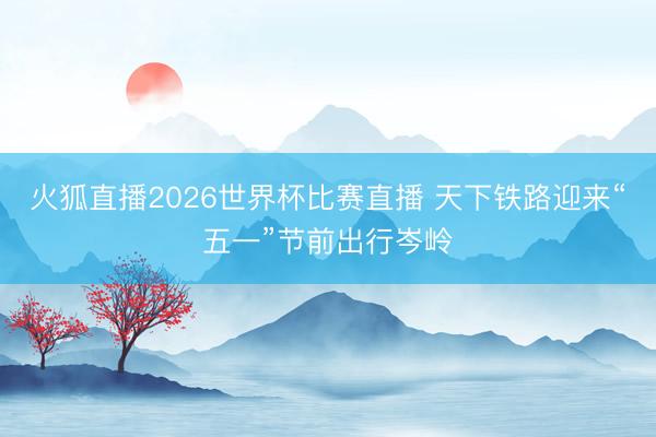 火狐直播2026世界杯比赛直播 天下铁路迎来“五一”节前出行岑岭