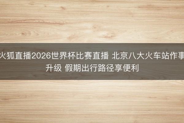 火狐直播2026世界杯比赛直播 北京八大火车站作事升级 假期出行路径享便利