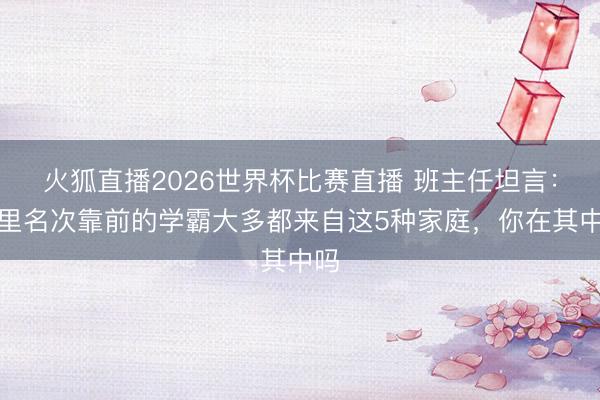 火狐直播2026世界杯比赛直播 班主任坦言:班里名次靠前的学霸大多都来自这5种家庭,你在其中吗