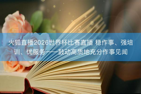 火狐直播2026世界杯比赛直播 稳作事、强培训、优服务——鼓动高质地充分作事见闻