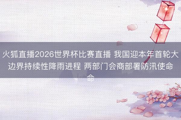 火狐直播2026世界杯比赛直播 我国迎本年首轮大边界持续性降雨进程 两部门会商部署防汛使命