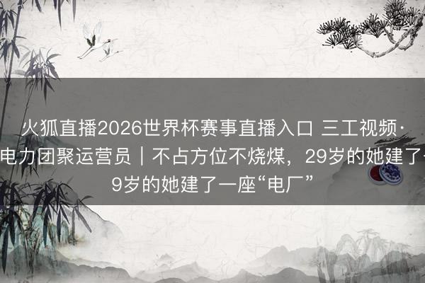 火狐直播2026世界杯赛事直播入口 三工视频·新360行之电力团聚运营员|不占方位不烧煤,29岁的她建了一座“电厂”