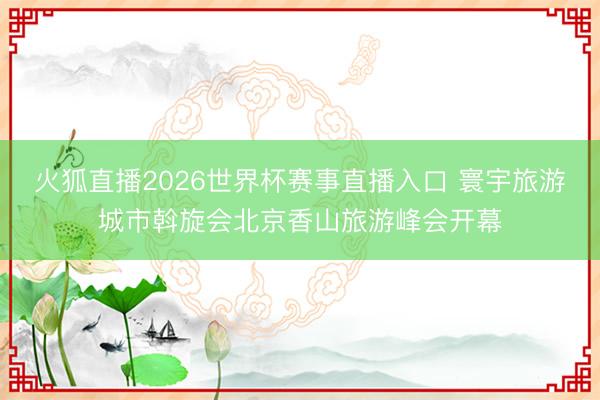 火狐直播2026世界杯赛事直播入口 寰宇旅游城市斡旋会北京香山旅游峰会开幕