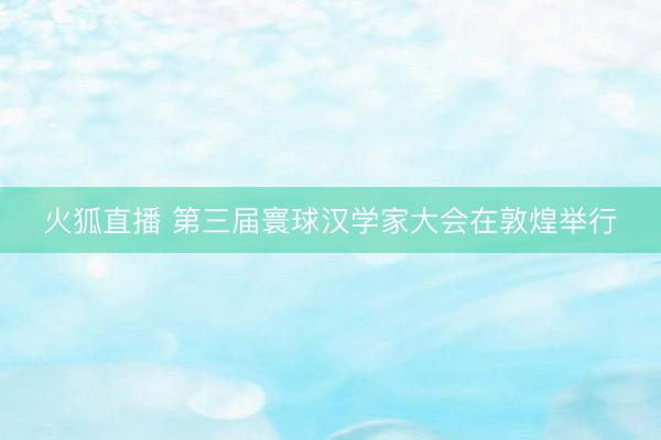 火狐直播 第三届寰球汉学家大会在敦煌举行