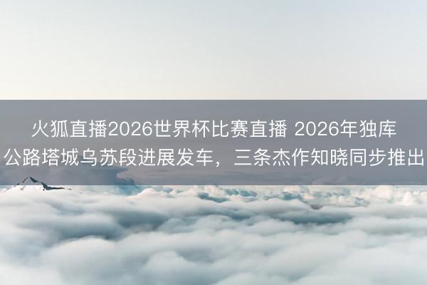 火狐直播2026世界杯比赛直播 2026年独库公路塔城乌苏段进展发车,三条杰作知晓同步推出