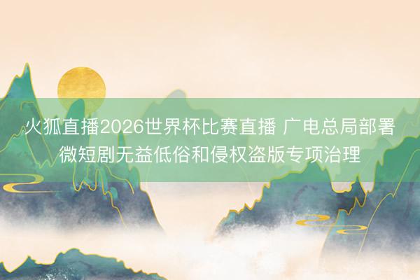 火狐直播2026世界杯比赛直播 广电总局部署微短剧无益低俗和侵权盗版专项治理