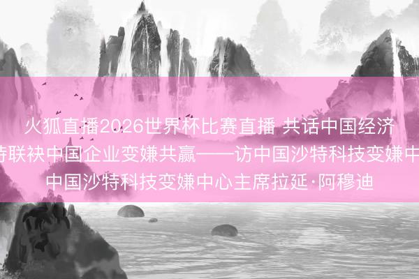 火狐直播2026世界杯比赛直播 共话中国经济新机遇|专访:期待联袂中国企业变嫌共赢——访中国沙特科技变嫌中心主席拉延·阿穆迪
