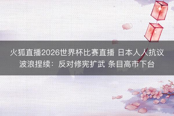火狐直播2026世界杯比赛直播 日本人人抗议波浪捏续：反对修宪扩武 条目高市下台