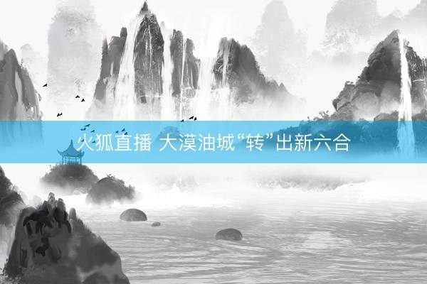火狐直播 大漠油城“转”出新六合